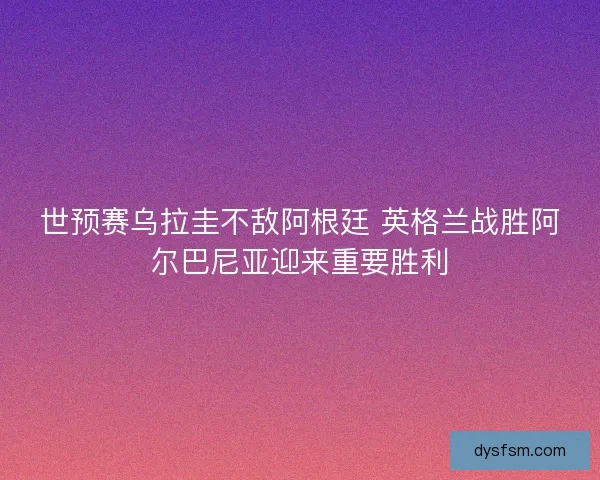 世预赛乌拉圭不敌阿根廷 英格兰战胜阿尔巴尼亚迎来重要胜利