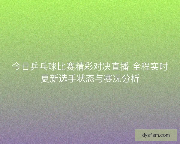 今日乒乓球比赛精彩对决直播 全程实时更新选手状态与赛况分析