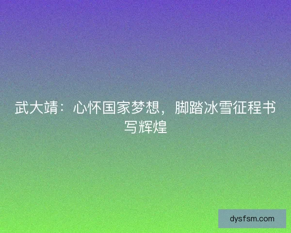 武大靖：心怀国家梦想，脚踏冰雪征程书写辉煌