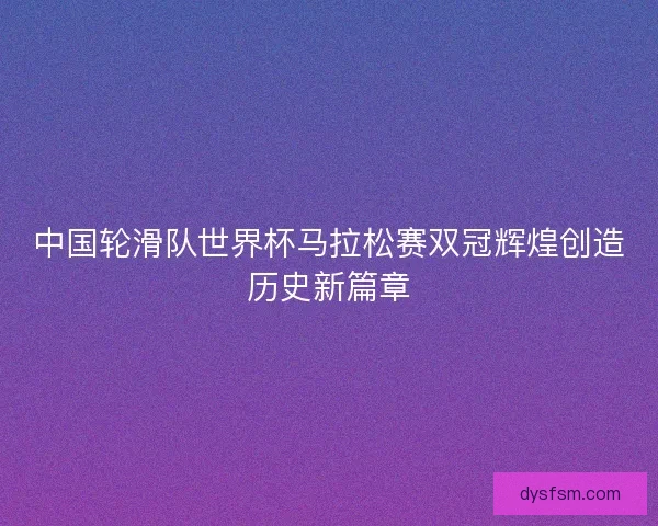 中国轮滑队世界杯马拉松赛双冠辉煌创造历史新篇章
