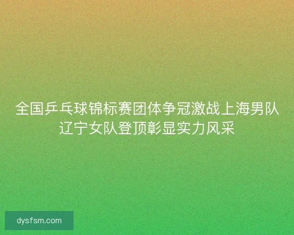 全国乒乓球锦标赛团体争冠激战上海男队辽宁女队登顶彰显实力风采