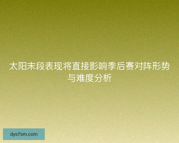 太阳末段表现将直接影响季后赛对阵形势与难度分析