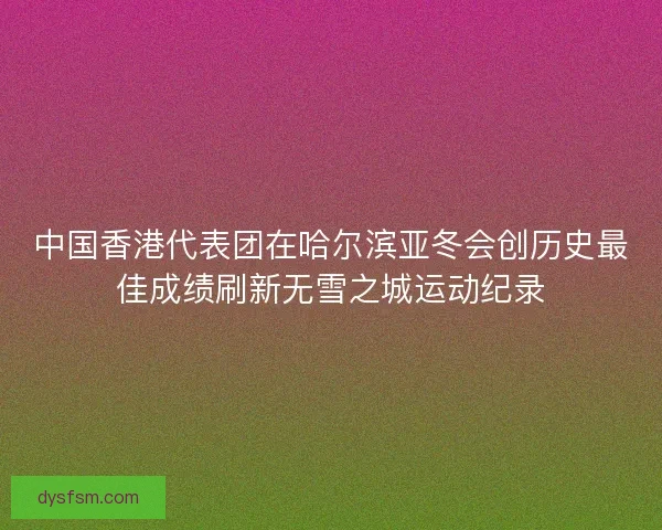 中国香港代表团在哈尔滨亚冬会创历史最佳成绩刷新无雪之城运动纪录