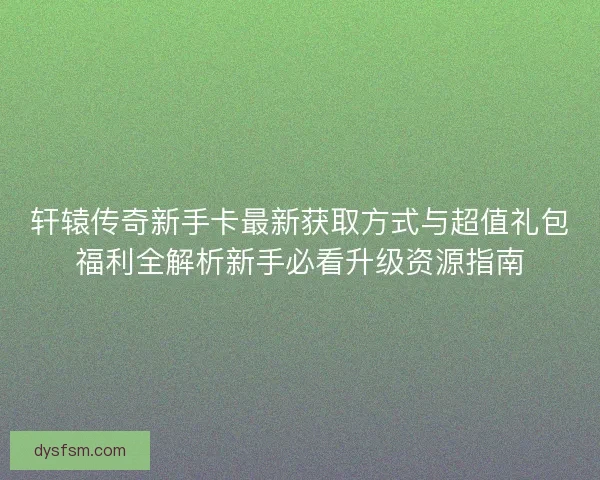 轩辕传奇新手卡最新获取方式与超值礼包福利全解析新手必看升级资源指南