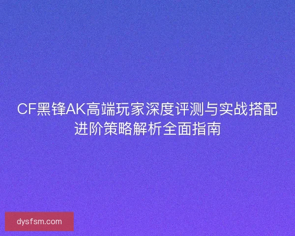 CF黑锋AK高端玩家深度评测与实战搭配进阶策略解析全面指南 CF黑锋AK高端玩家深度评测与实战搭配进阶策略解析全面指南