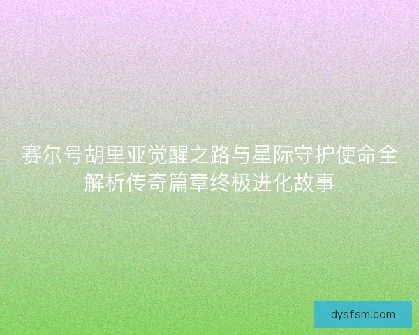 赛尔号胡里亚觉醒之路与星际守护使命全解析传奇篇章终极进化故事 赛尔号胡里亚觉醒之路与星际守护使命全解析传奇篇章终极进化故事