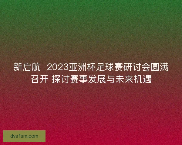 新启航  2023亚洲杯足球赛研讨会圆满召开 探讨赛事发展与未来机遇