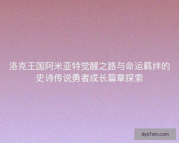 洛克王国阿米亚特觉醒之路与命运羁绊的史诗传说勇者成长篇章探索