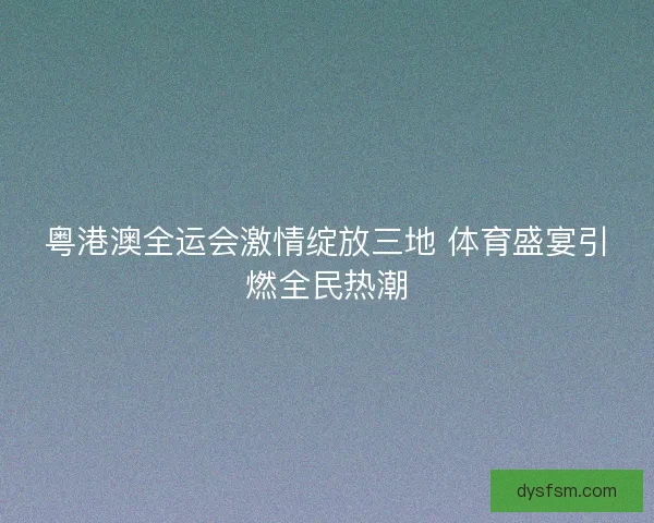 粤港澳全运会激情绽放三地 体育盛宴引燃全民热潮 粤港澳全运会激情绽放三地 体育盛宴引燃全民热潮