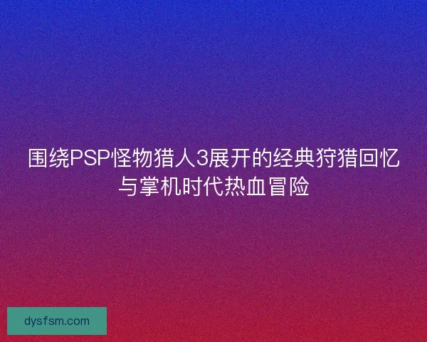 围绕PSP怪物猎人3展开的经典狩猎回忆与掌机时代热血冒险