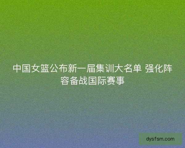 中国女篮公布新一届集训大名单 强化阵容备战国际赛事