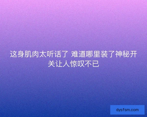 这身肌肉太听话了 难道哪里装了神秘开关让人惊叹不已