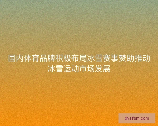 国内体育品牌积极布局冰雪赛事赞助推动冰雪运动市场发展