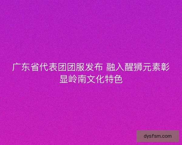 广东省代表团团服发布 融入醒狮元素彰显岭南文化特色
