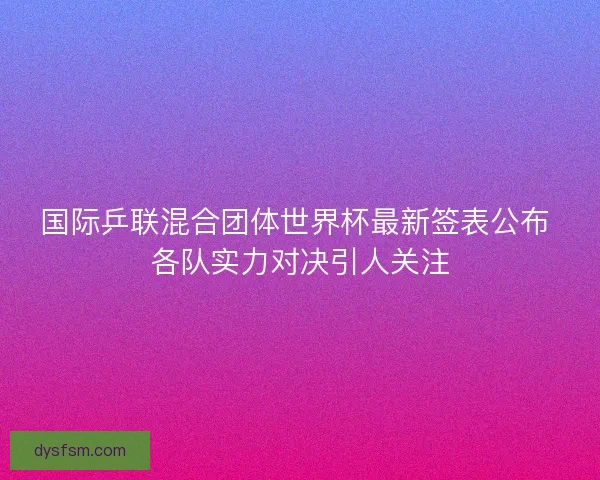 国际乒联混合团体世界杯最新签表公布 各队实力对决引人关注