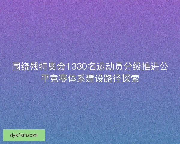 围绕残特奥会1330名运动员分级推进公平竞赛体系建设路径探索